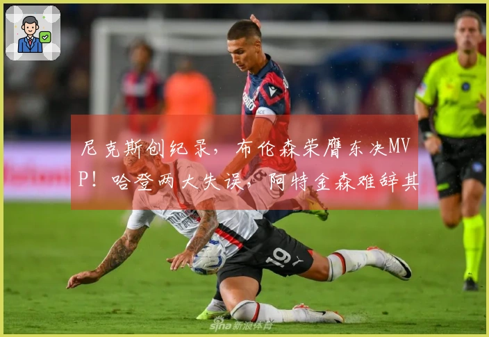 尼克斯创纪录，布伦森荣膺东决MVP！哈登两大失误，阿特金森难辞其咎