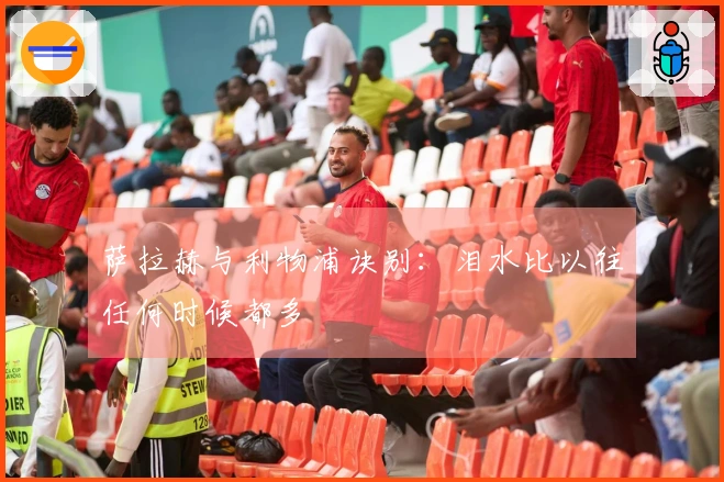 萨拉赫与利物浦诀别：泪水比以往任何时候都多
