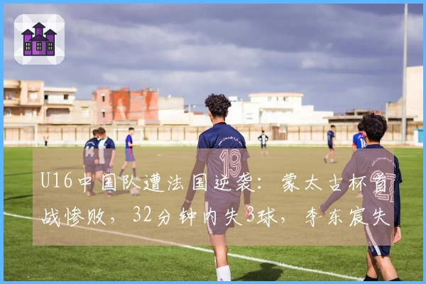 U16中国队遭法国逆袭：蒙太古杯首战惨败，32分钟内失3球，李东宸失误成焦点