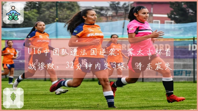 U16中国队遭法国逆袭：蒙太古杯首战惨败，32分钟内失3球，李东宸失误成焦点
