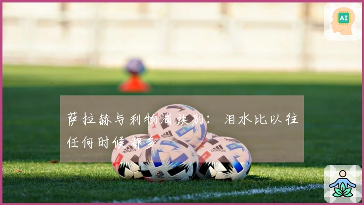 萨拉赫与利物浦诀别：泪水比以往任何时候都多